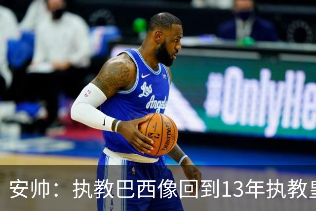 安帅：执教巴西像回到13年执教皇马；内马尔能赶上小组赛第二场